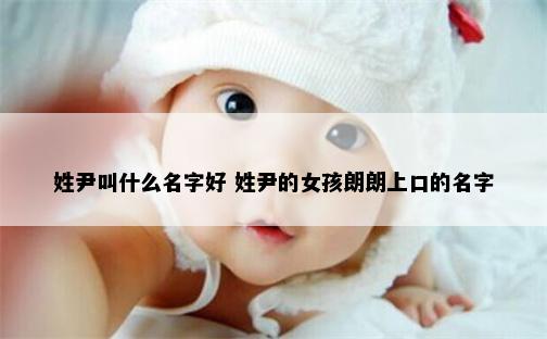 姓尹叫什么名字好 姓尹的女孩朗朗上口的名字