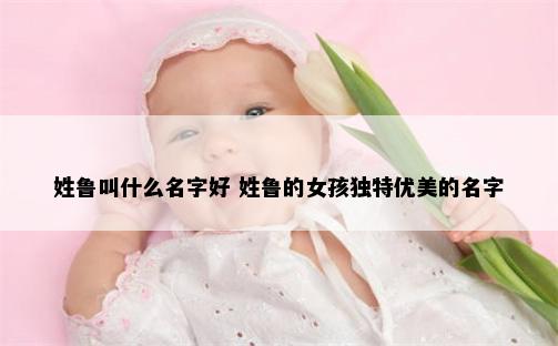 姓鲁叫什么名字好 姓鲁的女孩独特优美的名字