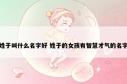 姓于叫什么名字好 姓于的女孩有智慧才气的名字