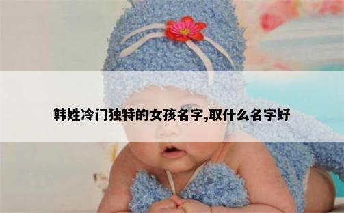 韩姓冷门独特的女孩名字,取什么名字好