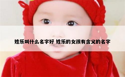 姓乐叫什么名字好 姓乐的女孩有含义的名字