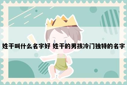 姓干叫什么名字好 姓干的男孩冷门独特的名字