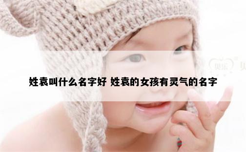 姓袁叫什么名字好 姓袁的女孩有灵气的名字