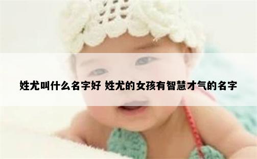 姓尤叫什么名字好 姓尤的女孩有智慧才气的名字