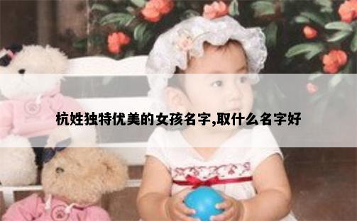 杭姓独特优美的女孩名字,取什么名字好