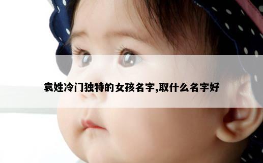 袁姓冷门独特的女孩名字,取什么名字好