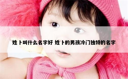 姓卜叫什么名字好 姓卜的男孩冷门独特的名字