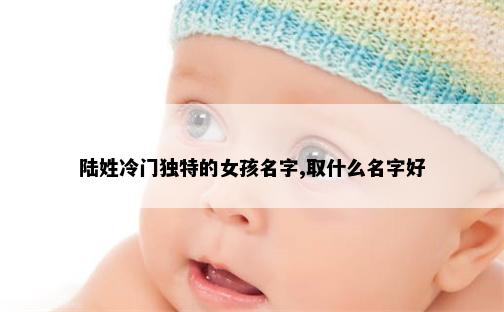 陆姓冷门独特的女孩名字,取什么名字好