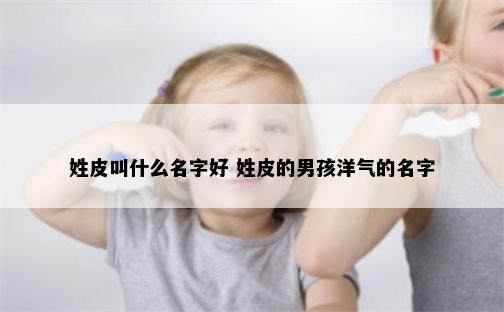 姓皮叫什么名字好 姓皮的男孩洋气的名字
