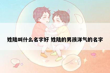 姓陆叫什么名字好 姓陆的男孩洋气的名字