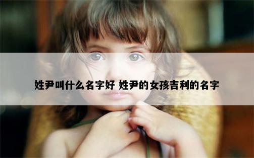 姓尹叫什么名字好 姓尹的女孩吉利的名字