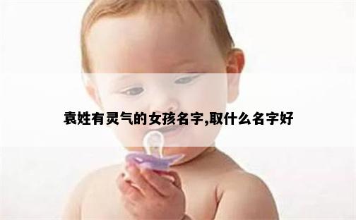 袁姓有灵气的女孩名字,取什么名字好