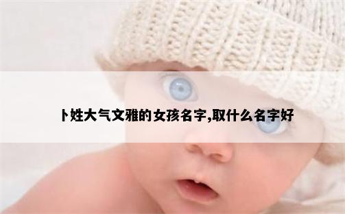 卜姓大气文雅的女孩名字,取什么名字好