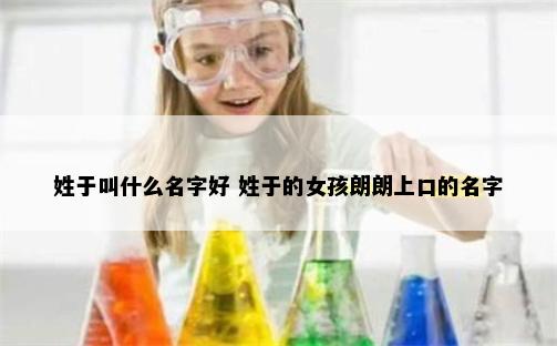 姓于叫什么名字好 姓于的女孩朗朗上口的名字