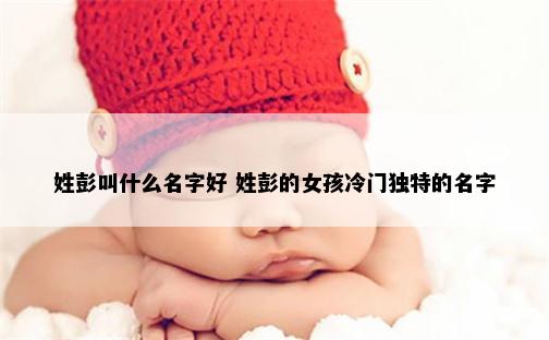 姓彭叫什么名字好 姓彭的女孩冷门独特的名字