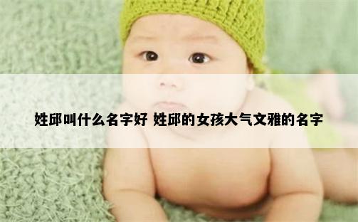 姓邱叫什么名字好 姓邱的女孩大气文雅的名字