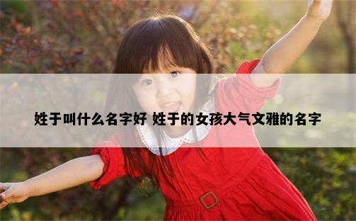姓于叫什么名字好 姓于的女孩大气文雅的名字