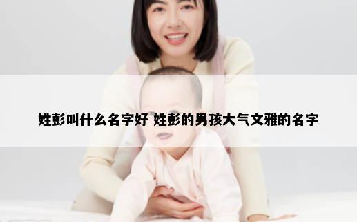 姓彭叫什么名字好 姓彭的男孩大气文雅的名字