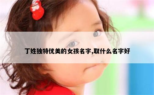 丁姓独特优美的女孩名字,取什么名字好