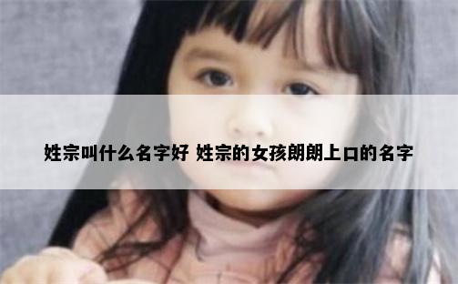 姓宗叫什么名字好 姓宗的女孩朗朗上口的名字