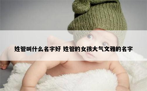 姓管叫什么名字好 姓管的女孩大气文雅的名字