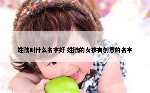 姓陆叫什么名字好 姓陆的女孩有创意的名字