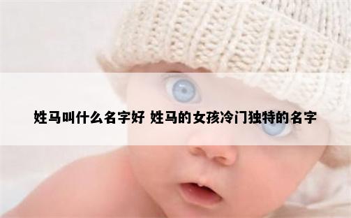 姓马叫什么名字好 姓马的女孩冷门独特的名字